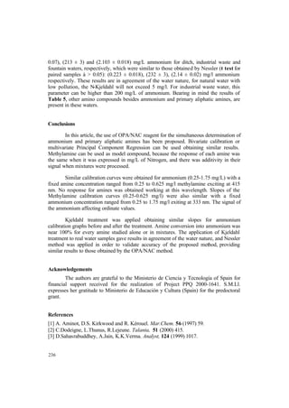 236
0.07), (213 ± 3) and (2.103 ± 0.018) mg/L ammonium for ditch, industrial waste and
fountain waters, respectively, which were similar to those obtained by Nessler (t test for
paired samples á > 0.05): (0.223 ± 0.018), (232 ± 3), (2.14 ± 0.02) mg/l ammonium
respectively. These results are in agreement of the water nature, for natural water with
low pollution, the N-Kjeldahl will not exceed 5 mg/l. For industrial waste water, this
parameter can be higher than 200 mg/L of ammonium. Bearing in mind the results of
Table 5, other amino compounds besides ammonium and primary aliphatic amines, are
present in these waters.
Conclusions
In this article, the use of OPA/NAC reagent for the simultaneous determination of
ammonium and primary aliphatic amines has been proposed. Bivariate calibration or
multivariate Principal Component Regression can be used obtaining similar results.
Methylamine can be used as model compound, because the response of each amine was
the same when it was expressed in mg/L of Nitrogen, and there was additivity in their
signal when mixtures were processed.
Similar calibration curves were obtained for ammonium (0.25-1.75 mg/L) with a
fixed amine concentration ranged from 0.25 to 0.625 mg/l methylamine exciting at 415
nm. No response for amines was obtained working at this wavelength. Slopes of the
Methylamine calibration curves (0.25-0.625 mg/l) were also similar with a fixed
ammonium concentration ranged from 0.25 to 1.75 mg/l exiting at 333 nm. The signal of
the ammonium affecting ordinate values.
Kjeldahl treatment was applied obtaining similar slopes for ammonium
calibration graphs before and after the treatment. Amine conversion into ammonium was
near 100% for every amine studied alone or in mixtures. The application of Kjeldahl
treatment to real water samples gave results in agreement of the water nature, and Nessler
method was applied in order to validate accuracy of the proposed method, providing
similar results to those obtained by the OPA/NAC method.
Acknowledgements
The authors are grateful to the Ministerio de Ciencia y Tecnología of Spain for
financial support received for the realization of Project PPQ 2000-1641. S.M.Ll.
expresses her gratitude to Ministerio de Educación y Cultura (Spain) for the predoctoral
grant.
References
[1] A. Aminot, D.S. Kirkwood and R. Kérouel. Mar.Chem. 56 (1997) 59.
[2] C.Dodeigne, L.Thunus, R.Lejeune. Talanta, 51 (2000) 415.
[3] D.Sahasrabuddhey, A.Jain, K.K.Verma. Analyst, 124 (1999) 1017.
 