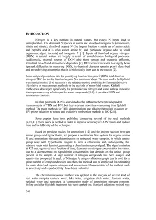 240
INTRODUCTION
Nitrogen is a key nutrient in natural waters, but excess N inputs lead to
eutrophication. The dominant N species in waters are: dissolved inorganic N (ammonium,
nitrite and nitrate), dissolved organic N (the largest fraction is made up of amino acids
and peptides and it is often called amino N) and particulate organic (due to small
organisms: algae, bacteria) and inorganic N [1]. Inputs of dissolved organic nitrogen
(DON) to natural waters are largely a result of autochthonous biological processes.
Additionally, external sources of DON arise from sewage and industrial effluents,
terrestrial run-off and atmospheric deposition [2]. DON content in water has largely been
ignored, difficulties in measuring DON, its chemical character remains poorly described
and an underlying assumption that it is biologically inert can be the causes [2].
Some analytical procedures exist for quantifying dissolved inorganic N (DIN), total dissolved
nitrogen (TDN) but not for dissolved organic N as mentioned above. The most used is the Kjeldahl
wet chemical method [3-6] because it is the reference method established by European Directive
[7] relative to measurement methods in the analysis of superficial waters. Kjeldahl
method was developed specifically for proteinaceous nitrogen and some authors indicated
incomplete recovery of nitrogen for some compounds [8,9]. It provides DON and
ammonium contents.
In other protocols DON is calculated as the difference between independent
measurements of TDN and DIN, but they are even more time-consuming than Kjeldahl
method. The main methods for TDN determinations are: alkaline persulfate oxidation or
UV-photo-oxidation to nitrate and oxidative combustion methods to NO [2,8].
Some papers have been published comparing several of the used methods
[2,10,11]. More work is needed in order to improve accuracy of DON results and reduce
time and/or difficulty of the technique.
Based on previous studies for ammonium [12] and the known reaction between
amine groups and hypochlorite, we propose a continuous flow system for organic amino
N and ammonium nitrogen determination on untreated water samples, in which amino
group react with hypochlorite reagent to form a chloramine and, subsequently, the
mixture reacts with luminol, generating a chemiluminescence signal. The signal emission
at 425 nm, registered as a function of time, decreases as nitrogen concentration increases,
due to a decreasement on hypochlorite concentration that depends on the amino group
present in the sample. A large number of nitrogen compounds has been assayed and
sensitivities compared, in mg/L of Nitrogen. A unique calibration graph can be used for a
great number of compounds tested and then, the method can be employed for estimating
the main dissolved organic nitrogen and ammonium. Characteristics of the method, such
as selectivity and reproducibility, have been evaluated.
The chemiluminescence method was applied to the analysis of several kind of
real water samples (natural water, lake water, irrigation ditch water, fountain water,
residual water and seawater). A comparative study of ammonium nitrogen contents
before and after Kjeldahl treatment has been carried out. Standard additions method was
 