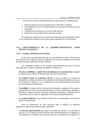 Capítulo 1. INTRODUCCIÓN
21
Por tanto, los procesos quimioluminiscentes comprenden los siguientes pasos:
1. Reacción química inicial que proporciona el intermedio o producto.
2. Conversión del exceso de energía química en excitación electrónica de este
intermedio.
3. Transferencia de energía en el caso de la QL indirecta.
4. Emisión de la luz por parte de las especies excitadas.
El rendimiento cuántico de una reacción quimioluminiscente, dependerá por tanto
de los rendimientos cuánticos de los cuatro pasos implicados en los mecanismos.
1.3.3. CARACTERÍSTICAS DE LA QUIMIOLUMINISCENCIA COMO
TÉCNICA ANALÍTICA
1.3.3.1. Ventajas y limitaciones de la técnica
En las reacciones quimioluminiscentes, la intensidad de emisión es función de la
concentración de las especies químicas implicadas, por lo que las medidas de intensidad
de emisión pueden emplearse con fines analíticos.
Las principales ventajas de los sistemas quimioluminiscentes que los hacen
adecuados para el análisis cuantitativo en Química Analítica son:
- Elevada sensibilidad y amplio intervalo dinámico de concentraciones, llegando
en algunos casos a límites de detección del orden de los femtomoles.
- No requiere fuente de excitación externa, lo que se traduce en ausencia de
dispersión y de señales de fondo, en la reducción de interferencias debidas a procesos
de excitación no selectivos y en la utilización de una instrumentación más sencilla
que otros procesos luminiscentes.
- Versatilidad: Se puede utilizar la técnica para determinar cualquiera de las especies
que participan en el proceso quimioluminiscente: sustratos, catalizadores, inhibidores,
fluoróforos, especies que dan reacciones acopladas aumentando o disminuyendo la
concentración de los reactivos implicados en la reacción quimioluminiscente.
- Se acoplan fácilmente como método de detección en cromatografía, electroforesis
capilar o inmunoensayo.
Entre las limitaciones de estas reacciones para el análisis, los siguientes
parámetros se han de tener perfectamente controlados:
- Los factores experimentales que afectan al rendimiento cuántico y la velocidad de
reacción son: la estructura química del precursor quimioluminiscente, la naturaleza y
concentración de sustancias que favorecen procesos competitivos no radiantes, el
 