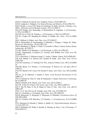 BIBLIOGRAFÍA
44
[62] K.A. Fähnrich, M. Pravda, G.G. Guilbault, Talanta, 54 (4) (2001) 531.
[63] H. Lundqvist, C. Dahlgren, Free Radical Biology and Medicine, 20 (6) (1996) 785.
[64] D. Kratky, A. Lass, P.M. Abuja, H. Esterbauer, H. Kühn, Biochim. et Biophys. Acta
(BBA) - Molecular and Cell Biology of Lipids, 1437 (1) (1999) 13.
[65] O.M. Steijger, D.A. Kamminga, A. Brummelhuis, H. Lingeman, J. of Chromatogr.
A, 799 (1-2) (1998) 57.
[66] J.M. Lin, H. Goto, M. Yamada, J. of Chromatogr. A, 844 (1-2) (1999) 341.
[67] W.J. Cooper, J.K. Moegling, R.J. Kieber, J.J. Kiddle, Mar. Chem., 70 (1-3) (2000)
191.
[68] C. Shellum, G. Gübitz, Anal. Chim. Acta, 227 (1989) 97.
[69] O. Okwumabua, B. Swaminathan, P. Edmonds, J. Wenger, J. Hogan, M. Alden,
Research in Microbiology, 143 (2) (1992) 183.
[70] K. Matsubara, S. Takeda, Y. Iwaki, J. Cicciarelli, S. Musa, J. Garcia-Gomez, Human
Immunology, 44 (1995) 37.
[71] M.E. Bolden, N.D. Danielson, J. of Chromatogr. A, 828 (1-2) (1998) 421.
[72] B.L. Waguespack, A.Lillquist, J.C. Townley, D.R. Bobbitt, Anal. Chim. Acta, 441
(2) (2001) 231.
[73] T. Pérez-Ruiz, C. Martínez-Lozano, V. Tomás, J. Martín, Talanta 58 (5) (2002) 987.
[74] N.W. Barnett, T.A. Bowser, R.D. Gerardi, B. Smith, Anal. Chim. Acta, 318 (3)
(1996) 309.
[75] G.M. Greenway, L.J. Nelstrop, S.N. Port, Analytica Chimica Acta, 405 (1-2) (2000)
43.
[76] D.R. Skotty, T.A. Nieman, J. of Chromatogr. B: Biomed. Sci. and Appl., 665 (1)
(1995) 27.
[77] N.W. Barnett, S.W. Lewis, S.D. Purcell, P. Jones, Anal. Chim. Acta, 458 (2) (2002)
291.
[78] S.I. Tu, D. Patterson, J. Uknalis, P. Irwin, Food Research International, 33 (5)
(2000) 375.
[79] J.I. Horiuchi, K. Ebie, K. Tada, M. Kobayashi, T. Kanno, Bioresource Technology,
86 (1) (2003) 95.
[80] B.J. Hindson, N.W. Barnett, Anal. Chim. Acta, 445 (1) (2001) 1.
[81] J.W. Costin, P.S. Francis, S.W. Lewis, Anal. Chim. Acta, 480 (1) (2003) 67.
[82] Y. Ma, M. Zhou, X. Jin, B. Zhang, H. Chen, N. Guo, Anal. Chim. Acta, 464 (2)
(2002) 289.
[83] C. Lu, F. Qu, J.M. Lin, M. Yamada, Anal. Chim. Acta, 474 (2002) 107.
[84] A.A. Alwarthan, A. Townshend, Anal. Chim. Acta, 205 (1988) 261.
[85] M. Matsumoto, Y. Mizoguchi, T. Motoyama, N. Watanabe, Tetrahedron Letters, 42
(50) (2001) 8869.
[86] A.I. Voloshin, N.M. Shavaleev, V.P. Kazakov, J. of Luminescence, 91 (1-2) (2000)
49.
[87] I. Bronstein, B. Edwards, C. Martin, A. Sparks, J.C. Voyta, Biotechnology Advances,
15 (3-4) (1997) 711.
[88] K. Nakashima, M. Wada, N. Kuroda, S. Akiyama, K. Imai, J. Liq. Chromatogr. 17
(10) (1994) 2111.
 