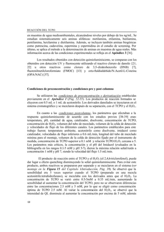 REACCIÓN DEL TCPO
68
en muestras de agua medioambientales, alcanzándose niveles por debajo de los ng/mL. Se
estudian sistemáticamente seis aminas alifáticas: metilamina, etilamina, butilamina,
pentilamina, hexilamina y dietilamina. Además, se incluyen también aminas biogénicas
como putrescina, cadaverina, espermina y espermidina en el estudio de screening. Por
último, se aplica el método a la determinación de aminas en muestras de agua reales. Más
información acerca de las condiciones experimentales se refleja en el Apéndice 3 [36].
Los resultados obtenidos con detección quimioluminiscente, se comparan con los
obtenidos con detección UV y fluorescente utilizando el reactivo cloruro de dansilo [21,
22] u otros reactivos como cloruro de 3,5-dinitrobenzoilo (DNB) [7],
fluorenilmetilcloroformiato (FMOC) [13] y orto-ftaldialdehido/N-Acetil-L-Cisteína
(OPA/NAC) [37].
Condiciones de preconcentración y condiciones pre y post columna
Se utilizaron las condiciones de preconcentración y derivatización establecidas
previamente en el Apéndice 1 (Pág. 52-55). Los productos de reacción formados se
eluyeron con 0.5 mL o 1 mL de acetonitrilo. Los derivados dansilados se inyectaron en el
sistema cromatográfico y se mezclaron después de su separación, con el TCPO y el H2O2.
En cuanto a las condiciones postcolumna, los parámetros que afectaban a la
respuesta quimioluminiscente de acuerdo con los estudios previos [38-39] eran:
temperatura, pH, cantidad de agua, catalizador, disolvente, concentración de TCPO,
concentración de H2O2, volumen del tubo de mezclado, volumen de la celda de detección
y velocidades de flujo de los diferentes canales. Los parámetros establecidos para este
trabajo fueron: temperatura ambiente, acetonitrilo como disolvente, imidazol como
catalizador, velocidades de flujo inferiores a 0.6 mL/min, longitud del tubo de mezclado
mínima para el montaje, volumen de la celda de detección fijado por el instrumento de
medida, concentración de TCPO superior a 0.1 mM y relación TCPO:H2O2 cercana a 5.
Los parámetros más críticos, la concentración y el pH del Imidazol (evaluados en la
bibliografía en los rangos 0.1-5 mM y pH 5-7), dieron la máxima relación señal/ruido a
concentración 1 mM y pH 7, siendo la velocidad del flujo 1.5 mL/min.
El producto de reacción entre el TCPO y el H2O2 (el 2,4,6-triclorofenol), puede
dar lugar a efecto quenching disminuyendo la señal quimioluminiscente. Para evitar este
producto, ambos reactivos se prepararon por separado y se mezclaron en el sistema (ver
montaje en la Figura 15 del Capítulo 1-Introducción, Pág. 39). Se observó que la
sensibilidad era 5 veces superior cuando el TCPO (preparado en una mezcla
acetonitrilo:tetrahidrofurano), se mezclaba con los derivados antes que el H2O2. La
concentración de TCPO se varió entre 0.5-5mM a 0.35 mL/min, aumentando la
sensibilidad al aumentar la concentración del TCPO, pero no se observaron diferencias
entre las concentraciones 2.5 mM y 5 mM, por lo que se eligió como concentración
óptima de TCPO 2.5 mM. Al variar la concentración del H2O2, se observó que la
intensidad de QL disminuía al aumentar la concentración por encima de 5 mM, además
 