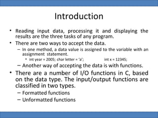 Introduction
• Reading input data, processing it and displaying the
  results are the three tasks of any program.
• There are two ways to accept the data.
   – In one method, a data value is assigned to the variable with an
     assignment statement.
      • int year = 2005; char letter = ‘a’;   int x = 12345;
   – Another way of accepting the data is with functions.
• There are a number of I/O functions in C, based
  on the data type. The input/output functions are
  classified in two types.
   – Formatted functions
   – Unformatted functions
 