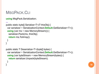 MSGPACK.CLI
using MsgPack.Serialization;
...
public static byte[] Serialize<T>(T thisObj) {
var serializer = SerializationContext.Default.GetSerializer<T>();
using (var ms = new MemoryStream()) {
serializer.Pack(ms, thisObj);
return ms.ToArray();
}
}
public static T Deserialize<T>(byte[] bytes) {
var serializer = SerializationContext.Default.GetSerializer<T>();
using (var byteStream = new MemoryStream(bytes)) {
return serializer.Unpack(byteStream);
}
} 18
 