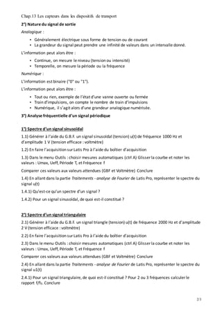 Chap.13 Les capteurs dans les dispositifs de transport
2/3
2°) Nature du signal de sortie
Analogique :
• Généralement électrique sous forme de tension ou de courant
• La grandeur du signal peut prendre une infinité de valeurs dans un intervalle donné.
L’information peut alors être :
• Continue, on mesure le niveau (tension ou intensité)
• Temporelle, on mesure la période ou la fréquence
Numérique :
L’information est binaire ("0" ou "1").
L’information peut alors être :
• Tout ou rien, exemple de l’état d’une vanne ouverte ou fermée
• Train d’impulsions, on compte le nombre de train d’impulsions
• Numérique, il s’agit alors d’une grandeur analogique numérisée.
3°) Analyse fréquentielle d’un signal périodique
1°) Spectre d’un signal sinusoïdal
1.1) Générer à l’aide du G.B.F. un signal sinusoïdal (tension) u(t) de fréquence 1000 Hz et
d’amplitude 1 V (tension efficace : voltmètre)
1.2) En faire l’acquisition sur Latis Pro à l’aide du boîtier d’acquisition
1.3) Dans le menu Outils : choisir mesures automatiques (ctrl A) Glisser la courbe et noter les
valeurs : Umax, Ueff, Période T, et Fréquence f
Comparer ces valeurs aux valeurs attendues (GBF et Voltmètre) Conclure
1.4) En allant dans la partie Traitements - analyse de Fourier de Latis Pro, représenter le spectre du
signal u(t)
1.4.1) Qu’est-ce qu’un spectre d’un signal ?
1.4.2) Pour un signal sinusoïdal, de quoi est-il constitué ?
2°) Spectre d’un signal triangulaire
2.1) Générer à l’aide du G.B.F. un signal triangle (tension) u(t) de fréquence 2000 Hz et d’amplitude
2 V (tension efficace : voltmètre)
2.2) En faire l’acquisition sur Latis Pro à l’aide du boîtier d’acquisition
2.3) Dans le menu Outils : choisir mesures automatiques (ctrl A) Glisser la courbe et noter les
valeurs : Umax, Ueff, Période T, et Fréquence f
Comparer ces valeurs aux valeurs attendues (GBF et Voltmètre) Conclure
2.4) En allant dans la partie Traitements - analyse de Fourier de Latis Pro, représenter le spectre du
signal u1(t)
2.4.1) Pour un signal triangulaire, de quoi est-il constitué ? Pour 2 ou 3 fréquences calculer le
rapport f/f0. Conclure
 