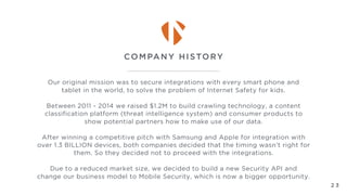 Our original mission was to secure integrations with every smart phone and
tablet in the world, to solve the problem of Internet Safety for kids.
Between 2011 - 2014 we raised $1.2M to build crawling technology, a content
classification platform (threat intelligence system) and consumer products to
show potential partners how to make use of our data.
After winning a competitive pitch with Samsung and Apple for integration with
over 1.3 BILLION devices, both companies decided that the timing wasn’t right for
them. So they decided not to proceed with the integrations.
Due to a reduced market size, we decided to build a new Security API and
change our business model to Mobile Security, which is now a bigger opportunity.
COMPANY HISTORY
2 3
 