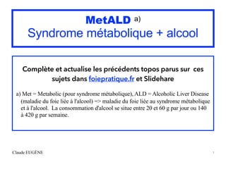 MetALD a)
Syndrome métabolique + alcool
Complète et actualise les précédents topos parus sur ces
sujets dans foiepratique.fr et Slidehare
a) Met = Metabolic (pour syndrome métabolique), ALD = Alcoholic Liver Disease
(maladie du foie liée à l'alcool) => maladie du foie liée au syndrome métabolique
et à l'alcool. La consommation d'alcool se situe entre 20 et 60 g par jour ou 140
à 420 g par semaine.
Claude EUGÈNE 1
 