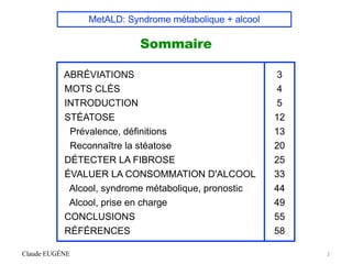 MetALD: Syndrome métabolique + alcool
Sommaire
Claude EUGÈNE 2
ABRÉVIATIONS
MOTS CLÉS
INTRODUCTION
STÉATOSE
Prévalence, définitions
Reconnaître la stéatose
DÉTECTER LA FIBROSE
ÉVALUER LA CONSOMMATION D'ALCOOL
Alcool, syndrome métabolique, pronostic
Alcool, prise en charge
CONCLUSIONS
RÉFÉRENCES
3
4
5
12
13
20
25
33
44
49
55
58
 