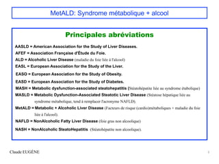MetALD: Syndrome métabolique + alcool
Principales abréviations
AASLD = American Association for the Study of Liver Diseases.
AFEF = Association Française d'Étude du Foie.
ALD = Alcoholic Liver Disease (maladie du foie liée à l'alcool)
EASL = European Association for the Study of the Liver.
EASO = European Association for the Study of Obesity.
EASD = European Association for the Study of Diabetes.
MASH = Metabolic dysfunction-associated steatohepatitis (Stéatohépatite liée au syndrome étabolique)
MASLD = Metabolic Dysfunction-Associated Steatotic Liver Disease (Stéatose hépatique liée au
syndrome métabolique, tend à remplacer l'acronyme NAFLD).
MetALD = Metabolic + Alcoholic Liver Disease (Facteurs de risque (cardio)métaboliques + maladie du foie
liée à l'alcool).
NAFLD = NonAlcoholic Fatty Liver Disease (foie gras non alcoolique)
NASH = NonAlcoholic SteatoHepatitis (Stéatohépatite non alcoolique).
Claude EUGÈNE 3
 