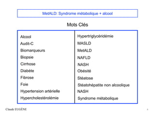 MetALD: Syndrome métabolique + alcool
Mots Clés
Claude EUGÈNE 4
Alcool
Audit-C
Biomarqueurs
Biopsie
Cirrhose
Diabète
Fibrose
Foie
Hypertension artérielle
Hypercholestérolémie
Hypertriglycéridémie
MASLD
MetALD
NAFLD
NASH
Obésité
Stéatose
Stéatohépatite non alcoolique
NASH
Syndrome métabolique
 