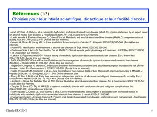 Références (1/3)
Choisies pour leur intérêt scientifique, didactique et leur facilité d'accès.
- Arab JP, Diaz LA, Rehm J et al. Metabolic dysfunction and alcohol-related liver disease (MetALD): position statement by an expert panel
on alcohol-related liver disease. J Hepatol 2025;82(4):744-756. (Accès libre sur internet).
- Leal-Lassalle H, Estévez-Vasquez O, Cubero FJ et al. Metabolic and alcohol-associated liver disease (MetALD): a representation of
duality. Gut and Liver 2025;2:1-11 (Accès libre sur internet).
- Musto JA, Brown R, Lucey MR. Is there a safe limit for consumption of alcohol ? J Hepatol 2025;82(3):535-540. (Accès libre sur
internet).
- Haber PS. Identification and treatment of alcohol use disorder. N Engl J Med 2025;392:258-266.
- Gratacos-Ginès J, Arino S, Sancho-Bru P et al. MetALD: Clinical aspects, pathophysiology and treatment. JHEP/Rep 2025;7/101250
1-15 (Accès libre sur internet).
- Lekakis V, Papatheodoridis GV. Natural history of metabolic dysfunction-associated steatotic liver disease. Eur J Intern Med
2024;122:3-10. (Accès libre sur internet).
- EASL-EASD-EASO Clinical Practice Guidelines on the management of metabolic dysfunction associated steatotic liver disease
(MASLD). J Hepatol 2024;81:492-542. (Accès libre sur internet).
- Hagström H, Hegmar H, Moreno C. Interactions between the metabolic syndrome and alcohol consumption increases the risk of liver
disease. United Eur Gastroenterol J 2024;12/168-176. (Accès libre sur internet).
- Calès P, Canivet CM, Costentin C et al. A new generation of non-invasive tests of liver fibrosis with improved accuracy in MASLD. J
Hepatol 2024; doi: 10.1016/j.jhep.2024.11.049. Online ahead of print.
- Zhang R, Ren S, Mi H et al. Fatty liver index as an independent predictor of all-cause mortality and disease-specific mortality. Eur J
Gastroenterol Hepatol 2024;36(12):1453-1463. (Accès libre sur internet).
- Jophlin LL, Singal AA, Battaller R et al. ACG Clinical Guideline: alcohol-associated liver disease. Am J Gastroenterol 2024;119:30-54.
(Accès libre sur internet).
- Targher G, Byrne CD, Tilg H. MASLD: a systemic metabolic disorder with cardiovascular and malignant complications. Gut
2024;73:691-702. (Accès libre sur internet).
- Marti-Aguado D, Calleja JL, Vilar-Gomez E et al. Low-to-moderate alcohol consumption is associated with increased fibrosis in
individuals with metabolic dysfunction-associated steatotic liver disease. J Hepatol 2024;81:930-940.
- Hernandez-Évole H, Jimenez-Esquivel N, Pose E et al. Alcohol-associated liver disease: epidemiology and management. Ann Hepatol
2024;29:101162 1-10 (Accès libre sur internet).
Claude EUGÈNE 59
 