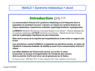 Claude EUGÈNE 7
MetALD = Syndrome métabolique + alcool
Introduction (2/5) 1) 2)
La consommation d'alcool et le syndrome métabolique sont fréquents dans la
population et coexistent souvent. L'alcool a un impact sur certains facteurs de
risque métabolique: hypertension artérielle, hypertriglycéridémie, hyperglycémie.
La MASLD (Metabolic Dysfunction-Associated Steatotic Liver Disease = Stéatose hépatique liée
au syndrome métabolique) et l'ALD (Alcoholic Liver Disease = Maladie du foie liée à l'alcool)
sont les 2 pathologies hépatiques les plus fréquentes.
Elles sont la cause de la majorité des hospitalisations et des morts en rapport avec
le foie.
Leur prévalence, surtout la MASLD, a augmenté ces dernières années, en raison de
l'épidémie croissante d'obésité, de diabète et aussi d'une consommation d'alcool à
risque.
Les effets délétères de l'alcool sont connus, sur le foie, le coeur,
le pancréas, le cerveau et l'augmentation de l'incidence des cancers,
dont au premier chef le sein et en cas de grossesse sur le foetus.
1) Gratacos-Ginès JHEP/Rep 2025; 2) Arab J Hepatol 2025 (Réf. complètes en fin de topo).
 