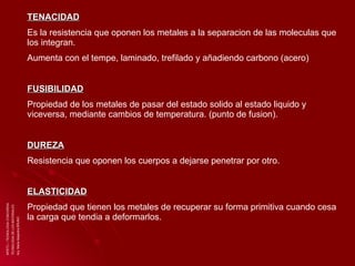 ISPETC – TECNOLOGIA CONCORDIA TECNOLOGIA DE LOS MATERIALES Arq. Maria Alejandra BRUNO TENACIDAD Es la resistencia que oponen los metales a la separacion de las moleculas que los integran. Aumenta con el tempe, laminado, trefilado y añadiendo carbono (acero)  FUSIBILIDAD Propiedad de los metales de pasar del estado solido al estado liquido y viceversa, mediante cambios de temperatura. (punto de fusion). DUREZA Resistencia que oponen los cuerpos a dejarse penetrar por otro.  ELASTICIDAD Propiedad que tienen los metales de recuperar su forma primitiva cuando cesa la carga que tendia a deformarlos. 