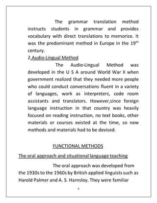6
The grammar translation method
instructs students in grammar and provides
vocabulary with direct translations to memorize. It
was the predominant method in Europe in the 19th
century.
2.Audio-Lingual Method
The Audio-Lingual Method was
developed in the U S A around World War II when
government realized that they needed more people
who could conduct conversations fluent in a variety
of languages, work as interpreters, code room
assistants and translators. However,since foreign
language instruction in that country was heavily
focused on reading instruction, no text books, other
materials or courses existed at the time, so new
methods and materials had to be devised.
FUNCTIONAL METHODS
The oral approach and situational language teaching
The oral approach was developed from
the 1930s to the 1960s by British applied linguists such as
Harold Palmer and A. S. Harnsloy. They were familiar
 