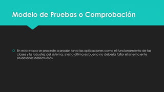 Modelo de Pruebas o Comprobación
 En esta etapa se procede a proabr tanto las aplicaciones como el funcionamiento de las
clases y la robustez del sistema, si esta última es buena no debería fallar el sistema ente
situaciones defectuosas
 