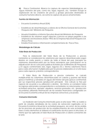 b) Pesca Continental: Abarca la captura de especies hidrobiológicas, en
aguas interiores del país, como ríos, lagos, lagunas, etc. También incluye la
explotación de los criaderos de peces y granjas piscícolas destinadas al
consumo humano directo, así como la captura de peces ornamentales.
Fuentes de Información
- Encuesta Económica Anual (EEA)
- Estadísticas de desembarques y valores de la Oficina General de Economía
Pesquera del Ministerio de Pesquería.
- Anuario Estadístico e Informe Ejecutivo Anual del Ministerio de Pesquería
- Estadísticas de volumen según especies y precios en playa pagados a las
empresas anchoveteras (hasta 1997) de la Empresa Nacional Pesquera S.A.
(Pesca Perú),
10
- Estados Financieros e información complementaria de Pesca Perú.
Metodología de Cálculo
Valor Bruto de Producción
Para la elaboración del Valor Bruto de la Producción a precios
constantes se consideraron los volúmenes por especie desembarcados según
destino en cada puerto y caleta de todo el litoral del país (excepto los
volúmenes desembarcados por las flotas extranjeras que participaron en la
adjudicación de los concursos públicos licitados por el Ministerio de Pesquería)
y en aguas continentales (ríos, lagos, lagunas etc.). Dichos volúmenes físicos
para cada año fueron multiplicados por los precios elaborados en el año base
para cada especie y destino correspondientes.
El Valor Bruto de Producción a precios corrientes, se calculó
multiplicando los volúmenes desembarcados en caletas y puertos del litoral
(pesca marítima) y extraídos en aguas del interior del país (pesca continental)
por sus respectivos precios (producción principal). Este cálculo se hizo por
especie de acuerdo a su utilización o destino. Así mismo, se consideró todos
los ingresos adicionales correspondientes a actividades no relacionadas con la
actividad extractiva, ejemplo: alquileres, servicios prestados, etc. (producción
secundaria) utilizando información de los estados financieros consignados en
la Encuesta Económica Anual de las empresas extractivas y acuícolas.
Consumo Intermedio
La medición del Consumo Intermedio para el año base 1994, se realizó a
partir de estudios detallados de los costos de extracción registrados en la
Encuesta Económica Anual de la actividad pesquera, así como, de los análisis
de los procesos de producción de los establecimientos de esta actividad. En
base a estos elementos se elaboró el coeficiente técnico para el año base, el
mismo que fue aplicado al Valor Bruto de Producción a valores constantes de
la serie.
0
0
0
CI
VBP
CT =
 