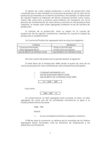 3
El aporte de cada unidad productiva o sector de producción está
constituido por el valor añadido en el proceso de producción al valor de los
productos ya existentes en el sistema económico. Por ejemplo, la fabricación
de zapatos implica la utilización de bienes (materias primas) como cuero,
clavos, hilo, entre otros; y servicios como teléfono, luz, transporte, etc. En el
proceso de transformación de estos bienes y servicios en otro producto final
(zapatos), se añade valor (valor agregado) mediante el uso de factores de
producción.
El método de la producción, tiene su origen en la cuenta de
producción de los agentes económicos, teniendo en cuenta la unidad de
producción o establecimiento.
La Cuenta de Producción agregada tiene la estructura siguiente:
COSTOS INGRESOS
- Consumo Intermedio
- Valor Agregado Bruto
- Producción Principal
- Producción Secundaria
VALOR BRUTO DE PRODUCCION VALOR BRUTO DE PRODUCCION
De esta cuenta de producción se puede deducir lo siguiente:
El Valor Bruto de la Producción (VBP) desde el punto de vista de los
costos de producción está constituido por dos componentes principales:
+ CONSUMO INTERMEDIO (CI)
+ VALOR AGREGADO BRUTO (VAB)
= VALOR BRUTO DE LA PRODUCCION (VBP)
CI + VAB = VBP
Y por tanto:
VAB = VBP - CI
En consecuencia, el valor agregado bruto sectorial, es decir, el valor
agregado de cada una de las actividades económicas es igual a su
Producto Bruto Interno Sectorial.
VABi = PBIi
Donde:
i = Es una actividad económica cualquiera, entonces:
El PBI de toda la economía, se obtiene por la sumatoria de los Valores
Agregados Brutos Sectoriales, más los Derechos de Importación y los
Impuestos a los Productos.
 