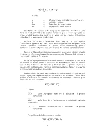 Ip
DM
VAB
PBI
n
i
+
+
= ∑
=1
Donde:
n = 45 (número de actividades económicas)
i = actividad i-ésima
DM = Derechos de Importación
Ip = Impuestos a los Productos
Esta forma de expresión del PBI para la economía, muestra el Valor
Bruto de Producción libre de duplicaciones ya que el valor agregado de
cada unidad productiva excluye el valor de los insumos intermedios
utilizados en el proceso de producción.
El valor del PBI de la Economía, lleva implícito dos componentes:
cantidad (Q) y precio (P); por lo tanto, esta magnitud estará expresada en
valores nominales (corrientes) o valores reales (constantes), porque
contienen la cantidad producida y los precios del período correspondiente.
Para el análisis del crecimiento económico, se requiere eliminar al valor
corriente, el efecto de los precios de año en año. Ello permitirá evaluar el
crecimiento real de la Economía.
El proceso que permite eliminar en las Cuentas Nacionales el efecto de
los precios se define como el "proceso de deflactación". Para su cálculo
existen dos métodos: Extrapolación y Deflactación. El primero implica la
elaboración y utilización de números índices de volumen físico, y el segundo
la construcción de índices de precios.
Eliminar el efecto precios en cada actividad económica implica medir
su valor agregado a precios constantes utilizándose para ello " deflactores"
propios o idóneos a la actividad económica en referencia. Entonces para
cada una de ellas se tendrá:
i
i
i CI
VBP
VAB −
=
Donde:
____
VABi = Valor Agregado Bruto de la actividad i a precios
constantes.
____
VBPi = Valor Bruto de la Producción de la actividad i a precios
constantes.
___
CIi = Consumo Intermedio de la actividad i a precios
constantes.
Para el total de la Economía se tendrá:
p
I
DM
VAB
PBI I
I +
+
=
4
 