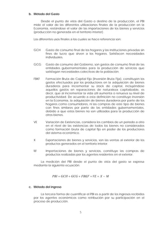 b. Método del Gasto
Desde el punto de vista del Gasto o destino de la producción, el PBI
mide el valor de las diferentes utilizaciones finales de la producción en la
Economía, restándose el valor de las importaciones de los bienes y servicios
(producción no generada en el territorio interior).
Los diferentes usos finales a los cuales se hace referencia son:
GCH Gasto de consumo final de los hogares y las instituciones privadas sin
fines de lucro que sirven a los hogares. Satisfacen necesidades
individuales.
GCG Gasto de consumo del Gobierno, son gastos de consumo final de las
entidades gubernamentales para la producción de servicios que
satisfagan necesidades colectivas de la población.
FBKF Formación Bruta de Capital Fijo (Inversión Bruta Fija), constituyen los
gastos efectuados por los productores en la adquisición de bienes
duraderos para incrementar su stock de capital, incluyéndose
aquellos gastos en reparaciones de naturaleza capitalizable, es
decir, que al incrementar la vida útil aumenta o renueva su nivel de
productividad. De acuerdo a esta definición no constituye inversión
en la Economía, la adquisición de bienes duraderos por parte de los
hogares como consumidores, ni las compras de este tipo de bienes
con fines similares por parte de las entidades gubernamentales,
debido a que estos bienes no son utilizados para la producción de
otros bienes.
VE Variación de Existencias, considera los cambios de un período a otro
en el nivel de las existencias de todos los bienes no considerados
como formación bruta de capital fijo en poder de los productores
del sistema económico.
X Exportaciones de bienes y servicios, son las ventas al exterior de los
productos generados en el territorio interior.
M Importaciones de bienes y servicios, constituye las compras de
productos realizadas por los agentes residentes en el exterior.
La medición del PBI desde el punto de vista del gasto se expresa
mediante la siguiente ecuación:
PBI GCH GCG FBKF VE X M
= + + + + −
c. Método del ingreso
La tercera forma de cuantificar el PBI es a partir de los ingresos recibidos
por los agentes económicos como retribución por su participación en el
proceso de producción.
5
 