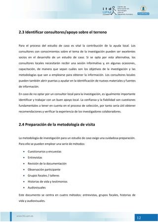 12
2.3 Identificar consultores/apoyo sobre el terreno
Para el proceso del estudio de caso es vital la contribución de la ayuda local. Los
consultores con conocimientos sobre el tema de la investigación pueden ser excelentes
socios en el desarrollo de un estudio de caso. Si se opta por esta alternativa, los
consultores locales necesitarán recibir una sesión informativa y, en algunas ocasiones,
capacitación, de manera que sepan cuáles son los objetivos de la investigación y las
metodologías que van a emplearse para obtener la información. Los consultores locales
pueden también abrir puertas y ayudar en la identificación de nuevos materiales y fuentes
de información.
En caso de no optar por un consultor local para la investigación, es igualmente importante
identificar y trabajar con un buen apoyo local. La confianza y la fiabilidad son cuestiones
fundamentales a tener en cuenta en el proceso de selección, por tanto sería útil obtener
recomendaciones y verificar la experiencia de los investigadores colaboradores.
2.4 Preparación de la metodología de visita
La metodología de investigación para un estudio de caso exige una cuidadosa preparación.
Para ello se pueden emplear una serie de métodos:
 Cuestionarios y encuestas
 Entrevistas
 Revisión de la documentación
 Observación participante
 Grupos focales / talleres
 Historias de vida y testimonios
 Audiovisuales
Este documento se centra en cuatro métodos: entrevistas, grupos focales, historias de
vida y audiovisuales.
 