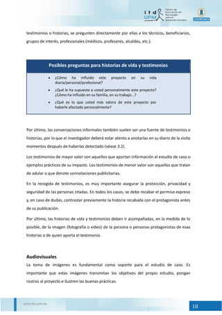 18
testimonios o historias, se pregunten directamente por ellas a los técnicos, beneficiarios,
grupos de interés, profesionales (médicos, profesores, alcaldes, etc.).
Posibles preguntas para historias de vida y testimonios
 ¿Cómo ha influido este proyecto en su vida
diaria/personal/profesional?
 ¿Qué le ha supuesto a usted personalmente este proyecto?
¿Cómo ha influido en su familia, en su trabajo...?
 ¿Qué es lo que usted más valora de este proyecto por
haberle afectado personalmente?
Por último, las conversaciones informales también suelen ser una fuente de testimonios e
historias, por lo que el investigador deberá estar atento a anotarlas en su diario de la visita
momentos después de haberlas detectado (véase 3.2).
Los testimonios de mayor valor son aquellos que aportan información al estudio de caso o
ejemplos prácticos de su impacto. Los testimonios de menor valor son aquellos que tratan
de adular o que denote connotaciones publicitarias.
En la recogida de testimonios, es muy importante asegurar la protección, privacidad y
seguridad de las personas citadas. En todos los casos, se debe recabar el permiso expreso
y, en caso de dudas, contrastar previamente la historia recabada con el protagonista antes
de su publicación.
Por último, las historias de vida y testimonios deben ir acompañadas, en la medida de lo
posible, de la imagen (fotografía o vídeo) de la persona o personas protagonistas de esas
historias o de quien aporta el testimonio.
Audiovisuales
La toma de imágenes es fundamental como soporte para el estudio de caso. Es
importante que estas imágenes transmitan los objetivos del propio estudio, pongan
rostros al proyecto e ilustren las buenas prácticas.
 