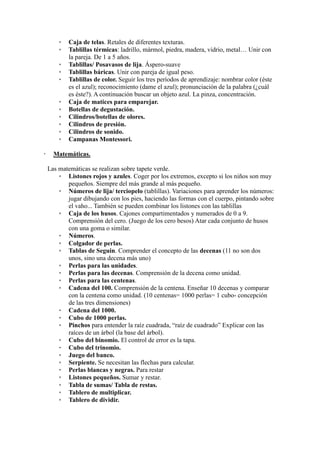 * Caja de telas. Retales de diferentes texturas.
* Tablillas térmicas: ladrillo, mármol, piedra, madera, vidrio, metal… Unir con
la pareja. De 1 a 5 años.
* Tablillas/ Posavasos de lija. Áspero-suave
* Tablillas báricas. Unir con pareja de igual peso.
* Tablillas de color. Seguir los tres períodos de aprendizaje: nombrar color (éste
es el azul); reconocimiento (dame el azul); pronunciación de la palabra (¿cuál
es éste?). A continuación buscar un objeto azul. La pinza, concentración.
* Caja de matices para emparejar.
* Botellas de degustación.
* Cilindros/botellas de olores.
* Cilindros de presión.
* Cilindros de sonido.
* Campanas Montessori.
 Matemáticas.
Las matemáticas se realizan sobre tapete verde.
* Listones rojos y azules. Coger por los extremos, excepto si los niños son muy
pequeños. Siempre del más grande al más pequeño.
* Números de lija/ terciopelo (tablillas). Variaciones para aprender los números:
jugar dibujando con los pies, haciendo las formas con el cuerpo, pintando sobre
el vaho... También se pueden combinar los listones con las tablillas
* Caja de los husos. Cajones compartimentados y numerados de 0 a 9.
Comprensión del cero. (Juego de los cero besos) Atar cada conjunto de husos
con una goma o similar.
* Números.
* Colgador de perlas.
* Tablas de Seguin. Comprender el concepto de las decenas (11 no son dos
unos, sino una decena más uno)
* Perlas para las unidades.
* Perlas para las decenas. Comprensión de la decena como unidad.
* Perlas para las centenas.
* Cadena del 100. Comprensión de la centena. Enseñar 10 decenas y comparar
con la centena como unidad. (10 centenas= 1000 perlas= 1 cubo- concepción
de las tres dimensiones)
* Cadena del 1000.
* Cubo de 1000 perlas.
* Pinchos para entender la raíz cuadrada, “raíz de cuadrado” Explicar con las
raíces de un árbol (la base del árbol).
* Cubo del binomio. El control de error es la tapa.
* Cubo del trinomio.
* Juego del banco.
* Serpiente. Se necesitan las flechas para calcular.
* Perlas blancas y negras. Para restar
* Listones pequeños. Sumar y restar.
* Tabla de sumas/ Tabla de restas.
* Tablero de multiplicar.
* Tablero de dividir.
 