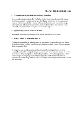 ETAPAS DEL DESARROLLO.
∞ Primera etapa: desde el nacimiento hasta los 6 años.
Es el período más importante. De 0 a 3 años el niño tiene lo que denominó la mente
absorbente, aprende por impresiones que absorbe del entorno sin ser consciente del
proceso. Mientras que de 3 a 6 años el niño desarrolla una mente consciente, aunque
todavía absorbe información del entorno, ahora ha desarrollado una memoria y una
voluntad. Adquiere también el lenguaje de una forma rápida.
∞ Segunda etapa: desde los 6 a los 12 años.
Montessori denominó este período como el de la adquisición de la cultura.
∞ Tercera etapa: de los 12 años a los 18.
Período de adquisición de la independencia. Montessori creía que durante este tiempo
tienen lugar tantos cambios que el niño necesita tanto cuidado y atención como cuando
tiene menos de 6 años.
El programa para los adolescentes está centrado en la participación activa en la
sociedad. A esta edad es importante que el adolescente tome real consciencia de su sitio
en el mundo. En esta etapa todo el aprendizaje se basa a través de un proyecto común
como trabajar en una granja o una empresa pequeña, dándole de esta manera la
oportunidad de explorar y entender cómo la sociedad funciona y tener en cuenta el valor
real del dinero.
 