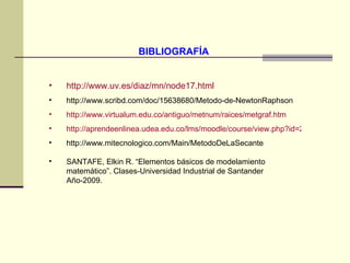 BIBLIOGRAFÍA  http://www.uv.es/diaz/mn/node17.html http://www.scribd.com/doc/15638680/Metodo-de-NewtonRaphson http://www.virtualum.edu.co/antiguo/metnum/raices/metgraf.htm http://aprendeenlinea.udea.edu.co/lms/moodle/course/view.php?id=229 http://www.mitecnologico.com/Main/MetodoDeLaSecante SANTAFE, Elkin R. “Elementos básicos de modelamiento matemático”. Clases-Universidad Industrial de Santander Año-2009. 