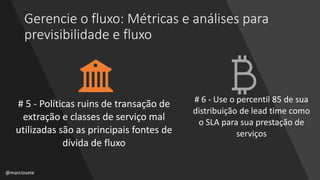 Gerencie o fluxo: Métricas e análises para
previsibilidade e fluxo
# 5 - Políticas ruins de transação de
extração e classes de serviço mal
utilizadas são as principais fontes de
dívida de fluxo
# 6 - Use o percentil 85 de sua
distribuição de lead time como
o SLA para sua prestação de
serviços
@marciosete
 