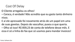 Cost Of Delay
Fonte: Software Zen
O Cliente arregalou os olhos!
– Caraca, é verdade! Não acredito que eu gasto tanto dinheiro
nisso.
E aí ele apressado foi novamente atrás de um papel em uma
de suas gavetas. Depois de vasculhar, puxou o que queria.
– Olha só isso! R$ 859,23 de conta de telefone desse mês. E
essa é só a linha do fax que só usamos para mandar invoices!
 