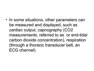 • In some situations, other parameters can
be measured and displayed, such as
cardiac output, capnography (CO2
measurements, referred to as or end-tidal
carbon dioxide concentration), respiration
(through a thoracic transducer belt, an
ECG channel)
 