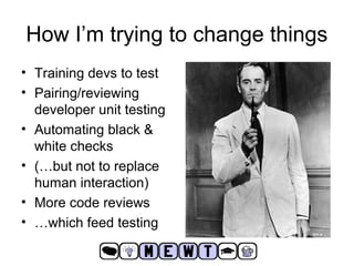 How I’m trying to change things 
• Training devs to test 
• Pairing/reviewing 
developer unit testing 
• Automating black & 
white checks 
• (…but not to replace 
human interaction) 
• More code reviews 
• …which feed testing 
 