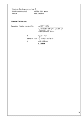 28
Maximum bending moment is at C,
Bending Moment at C = 87502.7551 N.mm
Torque = 83.2352 Nm
Diameter Calculations
Equivalent Twisting moment (Te) = √(𝑀)2 + (𝑇)2
= √(87502 × 10−3)2 + (83.2352)2
= 120.7635 x 103 N.mm
Te =
𝜋
16
× 𝜏 × 𝑑3
120.7635 x 103 = 𝜋
16
× 147 × 106
× 𝑑3
d = 16.1135 mm
≈ 𝟏𝟖 𝒎𝒎
 