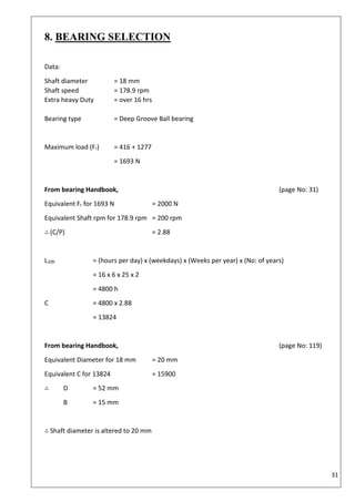31
8. BEARING SELECTION
Data:
Shaft diameter = 18 mm
Shaft speed = 178.9 rpm
Extra heavy Duty = over 16 hrs
Bearing type = Deep Groove Ball bearing
Maximum load (Fr) = 416 + 1277
= 1693 N
From bearing Handbook, (page No: 31)
Equivalent Fr for 1693 N = 2000 N
Equivalent Shaft rpm for 178.9 rpm = 200 rpm
∴ (C/P) = 2.88
L10h = (hours per day) x (weekdays) x (Weeks per year) x (No: of years)
= 16 x 6 x 25 x 2
= 4800 h
C = 4800 x 2.88
= 13824
From bearing Handbook, (page No: 119)
Equivalent Diameter for 18 mm = 20 mm
Equivalent C for 13824 = 15900
∴ D = 52 mm
B = 15 mm
∴ Shaft diameter is altered to 20 mm
 