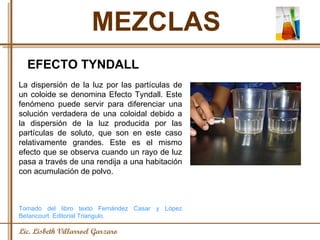 MEZCLAS Lic. Lisbeth Villarroel Garzaro EFECTO TYNDALL La dispersión de la luz por las partículas de un coloide se denomina Efecto Tyndall. Este fenómeno puede servir para diferenciar una solución verdadera de una coloidal debido a la dispersión de la luz producida por las partículas de soluto, que son en este caso relativamente grandes. Este es el mismo efecto que se observa cuando un rayo de luz pasa a través de una rendija a una habitación con acumulación de polvo. Tomado del libro texto Fernández Casar y López Betancourt. Editorial Triangulo. 