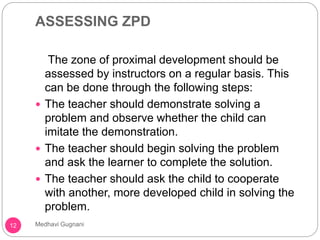 ASSESSING ZPD
The zone of proximal development should be
assessed by instructors on a regular basis. This
can be done through the following steps:
 The teacher should demonstrate solving a
problem and observe whether the child can
imitate the demonstration.
 The teacher should begin solving the problem
and ask the learner to complete the solution.
 The teacher should ask the child to cooperate
with another, more developed child in solving the
problem.
12 Medhavi Gugnani
 