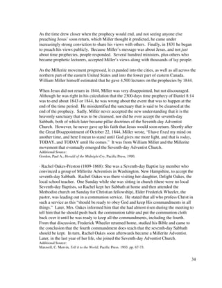34
As the time drew closer when the prophecy would end, and not seeing anyone else
preaching Jesus’ soon return, which Miller thought it predicted, he came under
increasingly strong conviction to share his views with others. Finally, in 1831 he began
to preach his views publicly. Because Miller’s message was about Jesus, and not just
about time prophecies, people responded. Several hundred ministers, plus others who
became prophetic lecturers, accepted Miller’s views along with thousands of lay people.
As the Millerite movement progressed, it expanded into the cities, as well as all across the
northern part of the eastern United States and into the lower part of eastern Canada.
William Miller himself estimated that he gave 4,500 lectures on the prophecies by 1844.
When Jesus did not return in 1844, Miller was very disappointed, but not discouraged.
Although he was right in his calculation that the 2300-days time prophecy of Daniel 8:14
was to end about 1843 or 1844, he was wrong about the event that was to happen at the
end of the time period. He misidentified the sanctuary that is said to be cleansed at the
end of the prophecy. Sadly, Miller never accepted the new understanding that it is the
heavenly sanctuary that was to be cleansed, nor did he ever accept the seventh-day
Sabbath, both of which later became pillar doctrines of the Seventh-day Adventist
Church. However, he never gave up his faith that Jesus would soon return. Shortly after
the Great Disappointment of October 22, 1844, Miller wrote, “I have fixed my mind on
another time, and here I mean to stand until God gives me more light, and that is today,
TODAY, and TODAY until He comes.” It was from William Miller and the Millerite
movement that eventually emerged the Seventh-day Adventist Church.
Additional Source:
Gordon, Paul A., Herald of the Midnight Cry, Pacific Press, 1990.
· Rachel Oakes-Preston (1809-1868): She was a Seventh-day Baptist lay member who
convinced a group of Millerite Adventists in Washington, New Hampshire, to accept the
seventh-day Sabbath. Rachel Oakes was there visiting her daughter, Delight Oakes, the
local school teacher. One Sunday while she was sitting in church (there were no local
Seventh-day Baptists, so Rachel kept her Sabbath at home and then attended the
Methodist church on Sunday for Christian fellowship), Elder Frederick Wheeler, the
pastor, was leading out in a communion service. He stated that all who profess Christ in
such a service as this “should be ready to obey God and keep His commandments in all
things.” Later, Mrs. Oakes informed him that she had almost risen during the meeting to
tell him that he should push back the communion table and put the communion cloth
back over it until he was ready to keep all the commandments, including the fourth.
From that discussion, Frederick Wheeler returned home, studied his Bible and came to
the conclusion that the fourth commandment does teach that the seventh-day Sabbath
should be kept. In turn, Rachel Oakes soon afterwards became a Millerite Adventist.
Later, in the last year of her life, she joined the Seventh-day Adventist Church.
Additional Source:
Maxwell, C. Mervin, Tell it to the World, Pacific Press. 1993. pp. 67-73.
 