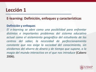 Lección 1
E-learning: Definición, enfoques y características
Definición y enfoques
El e-learning se abre como una posibilidad para enfrentar
distintos e importantes problemas del sistema educativo
actual como el aislamiento geográfico del estudiante de los
centros del saber, la necesidad de perfeccionamiento
constante que nos exige la sociedad del conocimiento, sin
olvidarnos del ahorro de dinero y de tiempo que supone, o la
magia del mundo interactivo en el que nos introduce (Cabero
2006).
 