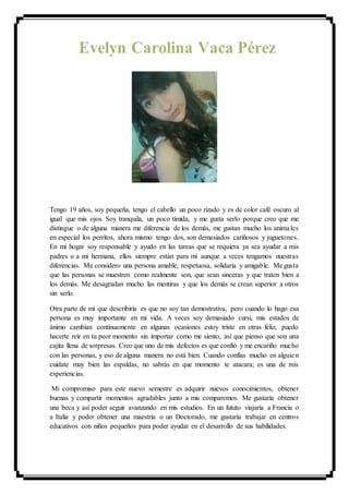 Tengo 19 años, soy pequeña, tengo el cabello un poco rizado y es de color café oscuro al
igual que mis ojos. Soy tranquila, un poco tímida, y me gusta serlo porque creo que me
distingue o de alguna manera me diferencia de los demás, me gustan mucho los animales
en especial los perritos, ahora mismo tengo dos, son demasiados cariñosos y juguetones.
En mi hogar soy responsable y ayudo en las tareas que se requiera ya sea ayudar a mis
padres o a mi hermana, ellos siempre están para mí aunque a veces tengamos nuestras
diferencias. Me considero una persona amable, respetuosa, solidaria y amigable. Me gusta
que las personas se muestren como realmente son, que sean sinceras y que traten bien a
los demás. Me desagradan mucho las mentiras y que los demás se crean superior a otros
sin serlo.
Otra parte de mí que describiría es que no soy tan demostrativa, pero cuando lo hago esa
persona es muy importante en mi vida. A veces soy demasiado cursi, mis estados de
ánimo cambian continuamente en algunas ocasiones estoy triste en otras feliz, puedo
hacerte reír en tu peor momento sin importar como me siento, así que pienso que son una
cajita llena de sorpresas. Creo que uno de mis defectos es que confió y me encariño mucho
con las personas, y eso de alguna manera no está bien. Cuando confías mucho en alguien
cuídate muy bien las espaldas, no sabrás en que momento te atacara; es una de mis
experiencias.
Mi compromiso para este nuevo semestre es adquirir nuevos conocimientos, obtener
buenas y compartir momentos agradables junto a mis comparemos. Me gustaría obtener
una beca y así poder seguir avanzando en mis estudios. En un fututo viajaría a Francia o
a Italia y poder obtener una maestría o un Doctorado, me gustaría trabajar en centros
educativos con niños pequeños para poder ayudar en el desarrollo de sus habilidades.
 
