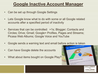 Google Inactive Account Manager
• Can be set up through Google Settings
• Lets Google know what to do with some or all Google related
accounts after a specified period of inactivity
• Services that can be controlled: +1s; Blogger; Contacts and
Circles; Drive; Gmail; Google+ Profiles, Pages and Streams;
Picasa Web Albums; Google Voice and YouTube
• Google sends a warning text and email before action is taken
• Can have Google delete the accounts
• What about items bought on Google Play?
 