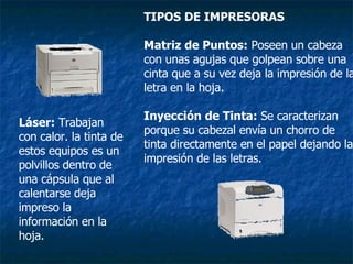 TIPOS DE IMPRESORAS   Matriz de Puntos:  Poseen un cabeza con unas agujas que golpean sobre una cinta que a su vez deja la impresión de la letra en la hoja. Inyección de Tinta:  Se caracterizan porque su cabezal envía un chorro de tinta directamente en el papel dejando la impresión de las letras. Láser:  Trabajan con calor. la tinta de estos equipos es un polvillos dentro de una cápsula que al calentarse deja impreso la información en la hoja. 