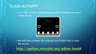 CLASS ACTIVITY
• Lets code a really simple program which displays the word
‘Hello World’.
• We will then compile the program and finally flash it onto
the device.
http://python.microbit.org/editor.html#
 