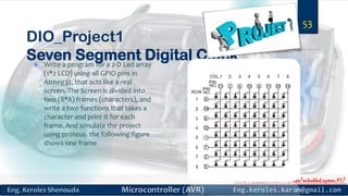 https://www.facebook.com/groups/embedded.system.KS/https://www.facebook.com/groups/embedded.system.KS/
DIO_Project1
Seven Segment Digital Clock Write a program for a 2-D Led array
(1*2 LCD) using all GPIO pins in
Atmeg32, that acts like a real
screen. The Screen is divided into
two (8*8) frames (characters), and
write a two functions that takes a
character and print it for each
frame. And simulate the project
using proteus. the following figure
shows one frame
53
 