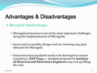 Advantages & Disadvantages
 Microgrid Disadvantages
 Microgrid protection is one of the most important challenges
facing the implementation of Microgrids.
 Issues such as standby charges and net metering may pose
obstacles for Microgrid.
 Interconnection standards needs to be developed to ensure
consistency. IEEE P1547, a standard proposed by Institute
of Electrical and Electronics Engineers may end up filling
the void.
8/25/2009 17
 