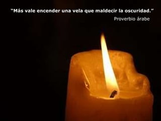 “ Más vale encender una vela que maldecir la oscuridad.”    Proverbio árabe 
