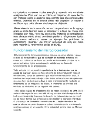 computadora consume mucha energía y necesita una constante
refrigeración. Para eso se le coloca un disipador de calor hecho
con material cobre o aluminio para permitir una alta conductividad
térmica. Además se le coloca arriba del disipador un cooler o
ventilador que quita el calor atraído por el disipador.
Generalmente en la mayoría de las computadoras se le agrega
grasa o pasta térmica entre el disipador y la tapa del micro para
refrigerar aún más. Pero hoy en día hay métodos de refrigeración
más eficaces como el uso de células peltier o refrigeración líquida
para casos extremos, como por ejemplo las prácticas de
overclocking (alcanzar una mayor velocidad de reloj del micro
para mejorar su rendimiento desde el BIOS).
Funcionamiento del microprocesador
El funcionamiento del microprocesador requiere de varias etapas, ya que
se trata de instrucciones que se traducen en números binarios los
cuales son ordenados de forma secuencial en la memoria principal de la
unidad aritmético lógica. A continuación detallamos las fases del
funcionamiento de los procesadores.
Todo se inicia con un prefetch o prelectura de la instrucción que se
acaba de ingresar. Luego se hace el envío de dicha instrucción hacia el
decodificador, donde se determina qué hacer con la instrucción dada. A
continuación se procede a la ejecución, antes se hace lectura de operandos
si es que hay; es decir que se lleva a cabo el procesamiento mediante un
lanzamiento de las máquinas de estado. Y finalmente se procede a la
escritura de resultados en los registros del sistema.
Todas estas etapas de procesamiento se hacen en ciclos de CPU, uno o
varios ciclos según la estructura del micro y su capacidad de segmentación.
La frecuencia de reloj determina la duración de dichos ciclos que no podrá
ser de menor tiempo que el necesario para realizar la operación individual.
El procesador va conectado a un circuito PLL hecho de cristal de
cuarzo, el cual es capaz de generar pulsos constantemente, manteniendo
un ritmo continuo en un segundo. En la actualidad genera miles de Mhz por
segundo.
 