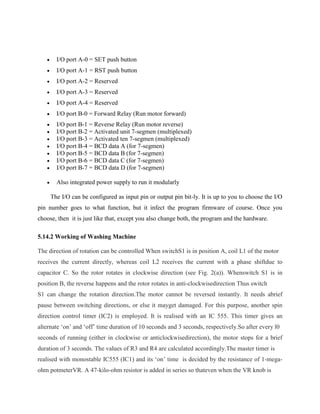 

I/O port A-0 = SET push button



I/O port A-1 = RST push button



I/O port A-2 = Reserved



I/O port A-3 = Reserved



I/O port A-4 = Reserved



I/O port B-0 = Forward Relay (Run motor forward)









I/O port B-1 = Reverse Relay (Run motor reverse)
I/O port B-2 = Activated unit 7-segmen (multiplexed)
I/O port B-3 = Activated ten 7-segmen (multiplexed)
I/O port B-4 = BCD data A (for 7-segmen)
I/O port B-5 = BCD data B (for 7-segmen)
I/O port B-6 = BCD data C (for 7-segmen)
I/O port B-7 = BCD data D (for 7-segmen)



Also integrated power supply to run it modularly
The I/O can be configured as input pin or output pin bit-ly. It is up to you to choose the I/O

pin number goes to what function, but it infect the program firmware of course. Once you
choose, then it is just like that, except you also change both, the program and the hardware.
5.14.2 Working of Washing Machine
The direction of rotation can be controlled When switchS1 is in position A, coil L1 of the motor
receives the current directly, whereas coil L2 receives the current with a phase shiftdue to
capacitor C. So the rotor rotates in clockwise direction (see Fig. 2(a)). Whenswitch S1 is in
position B, the reverse happens and the rotor rotates in anti-clockwisedirection Thus switch
S1 can change the rotation direction.The motor cannot be reversed instantly. It needs abrief
pause between switching directions, or else it mayget damaged. For this purpose, another spin
direction control timer (IC2) is employed. It is realised with an IC 555. This timer gives an
alternate „on‟ and „off‟ time duration of 10 seconds and 3 seconds, respectively.So after every l0
seconds of running (either in clockwise or anticlockwisedirection), the motor stops for a brief
duration of 3 seconds. The values of R3 and R4 are calculated accordingly.The master timer is
realised with monostable IC555 (IC1) and its „on‟ time is decided by the resistance of 1-megaohm potmeterVR. A 47-kilo-ohm resistor is added in series so thateven when the VR knob is

 