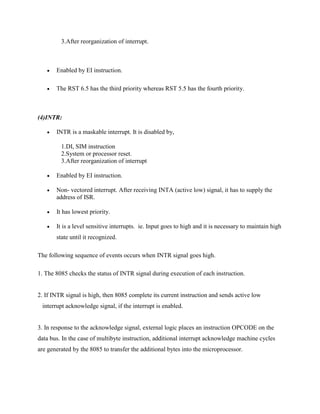 3.After reorganization of interrupt.



Enabled by EI instruction.



The RST 6.5 has the third priority whereas RST 5.5 has the fourth priority.

(4)INTR:


INTR is a maskable interrupt. It is disabled by,
1.DI, SIM instruction
2.System or processor reset.
3.After reorganization of interrupt



Enabled by EI instruction.



Non- vectored interrupt. After receiving INTA (active low) signal, it has to supply the
address of ISR.



It has lowest priority.



It is a level sensitive interrupts. ie. Input goes to high and it is necessary to maintain high
state until it recognized.

The following sequence of events occurs when INTR signal goes high.
1. The 8085 checks the status of INTR signal during execution of each instruction.

2. If INTR signal is high, then 8085 complete its current instruction and sends active low
interrupt acknowledge signal, if the interrupt is enabled.

3. In response to the acknowledge signal, external logic places an instruction OPCODE on the
data bus. In the case of multibyte instruction, additional interrupt acknowledge machine cycles
are generated by the 8085 to transfer the additional bytes into the microprocessor.

 