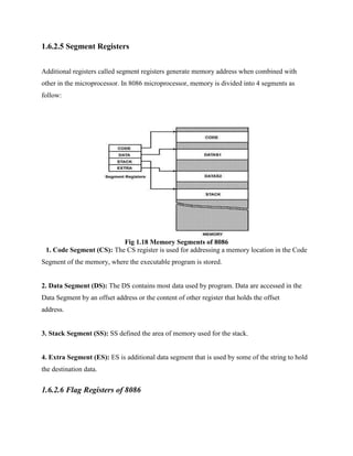 1.6.2.5 Segment Registers
Additional registers called segment registers generate memory address when combined with
other in the microprocessor. In 8086 microprocessor, memory is divided into 4 segments as
follow:

Fig 1.18 Memory Segments of 8086
1. Code Segment (CS): The CS register is used for addressing a memory location in the Code
Segment of the memory, where the executable program is stored.

2. Data Segment (DS): The DS contains most data used by program. Data are accessed in the
Data Segment by an offset address or the content of other register that holds the offset
address.

3. Stack Segment (SS): SS defined the area of memory used for the stack.

4. Extra Segment (ES): ES is additional data segment that is used by some of the string to hold
the destination data.

1.6.2.6 Flag Registers of 8086

 