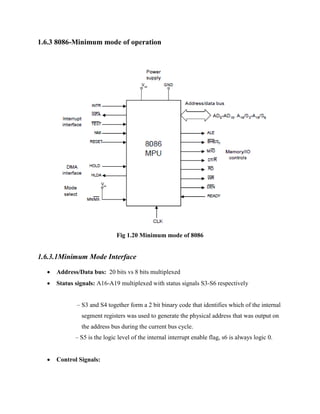 1.6.3 8086-Minimum mode of operation

Fig 1.20 Minimum mode of 8086

1.6.3.1Minimum Mode Interface


Address/Data bus: 20 bits vs 8 bits multiplexed



Status signals: A16-A19 multiplexed with status signals S3-S6 respectively
– S3 and S4 together form a 2 bit binary code that identifies which of the internal
segment registers was used to generate the physical address that was output on
the address bus during the current bus cycle.
– S5 is the logic level of the internal interrupt enable flag, s6 is always logic 0.



Control Signals:

 