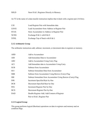 SHLD

Store H & L Registers Directly in Memory

An 'X' in the name of a data transfer instruction implies that it deals with a register pair (16-bits);

LXI

Load Register Pair with Immediate data

LDAX

Load Accumulator from Address in Register Pair

STAX

Store Accumulator in Address in Register Pair

XCHG

Exchange H & L with D & E

XTHL

Exchange Top of Stack with H & L

2.3.2 Arithmetic Group
The arithmetic instructions add, subtract, increment, or decrement data in registers or memory.

ADD

Add to Accumulator

ADI

Add Immediate Data to Accumulator

ADC

Add to Accumulator Using Carry Flag

ACI

Add Immediate data to Accumulator Using Carry

SUB

Subtract from Accumulator

SUI

Subtract Immediate Data from Accumulator

SBB

Subtract from Accumulator Using Borrow (Carry) Flag

SBI

Subtract Immediate from Accumulator Using Borrow (Carry) Flag

INR

Increment Specified Byte by One

DCR

Decrement Specified Byte by One

INX

Increment Register Pair by One

DCX

Decrement Register Pair by One

DAD

Double Register Add; Add Content of Register
Pair to H & L Register Pair

2.3.3 Logical Group
This group performs logical (Boolean) operations on data in registers and memory and on
condition flags.

 
